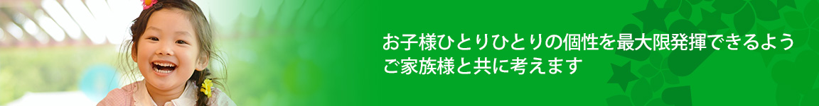 お子様ひとりひとりの個性を最大限発揮できるよう ご家族様と共に考えます